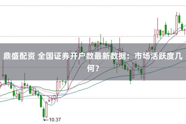 鼎盛配資 全國證券開戶數最新數據：市場活躍度幾何？